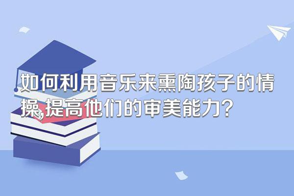 如何利用音乐来熏陶孩子的情操,提高他们的审美能力?