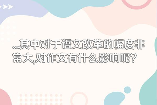 ...其中对于语文改革的幅度非常大,对作文有什么影响呢?