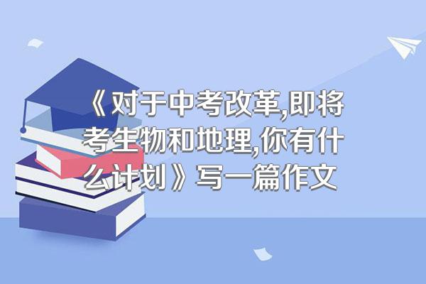 《对于中考改革,即将考生物和地理,你有什么计划》写一篇作文