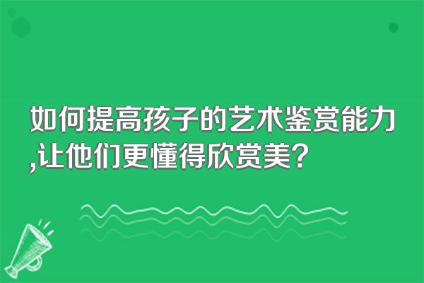 如何提高孩子的艺术鉴赏能力,让他们更懂得欣赏美?