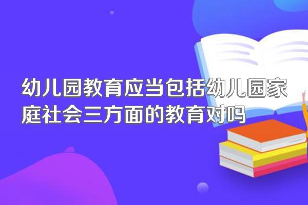 幼儿园教育应当包括幼儿园家庭社会三方面的教育对吗