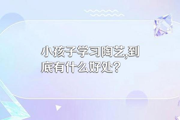 小孩子学习陶艺,到底有什么好处?