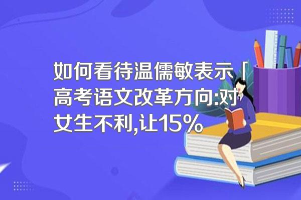 如何看待温儒敏表示「高考语文改革方向:对女生不利,让15%
