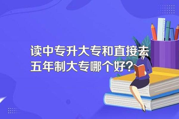 读中专升大专和直接去五年制大专哪个好?