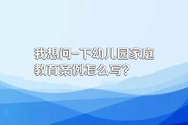 我想问-下幼儿园家庭教育案例怎么写?