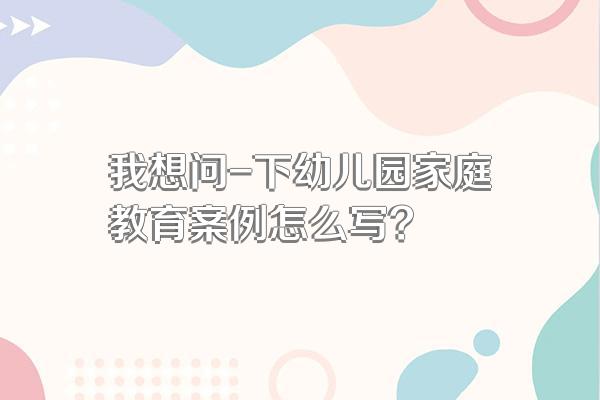我想问-下幼儿园家庭教育案例怎么写?
