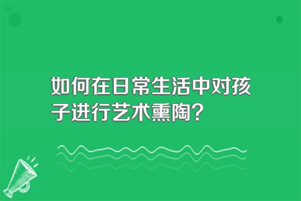 如何在日常生活中对孩子进行艺术熏陶?