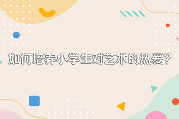 如何培养小学生对艺术的热爱?