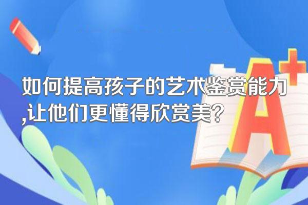 如何提高孩子的艺术鉴赏能力,让他们更懂得欣赏美?