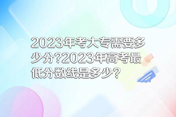 2023年考大专需要多少分?2023年高考最低分数线是多少?