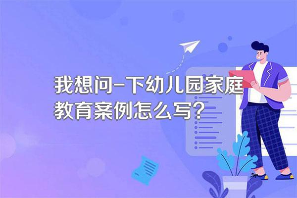 我想问-下幼儿园家庭教育案例怎么写?