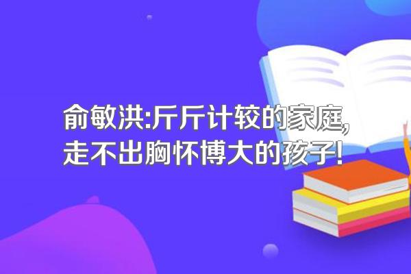 俞敏洪:斤斤计较的家庭,走不出胸怀博大的孩子!