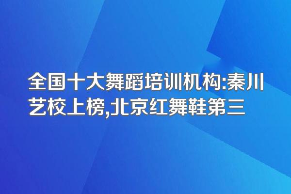 全国十大舞蹈培训机构:秦川艺校上榜,北京红舞鞋第三