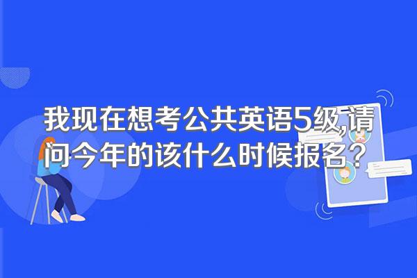 我现在想考公共英语5级,请问今年的该什么时候报名?