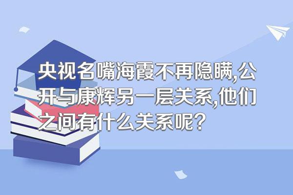 央视名嘴海霞不再隐瞒,公开与康辉另一层关系,他们之间有什么关