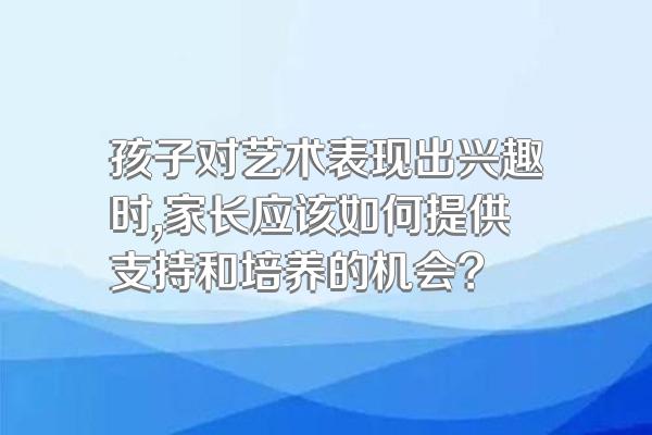 孩子对艺术表现出兴趣时,家长应该如何提供支持和培养的机会?