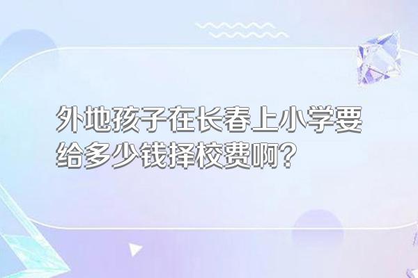 外地孩子在长春上小学要给多少钱择校费啊?