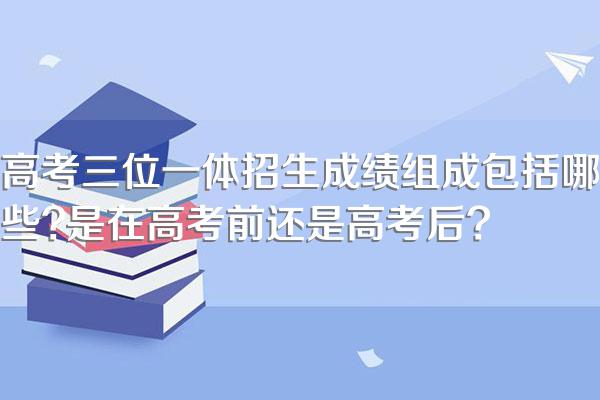 高考三位一体招生成绩组成包括哪些?是在高考前还是高考后?