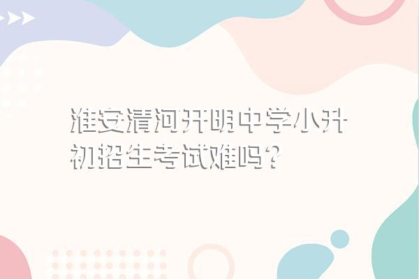 淮安清河开明中学小升初招生考试难吗?