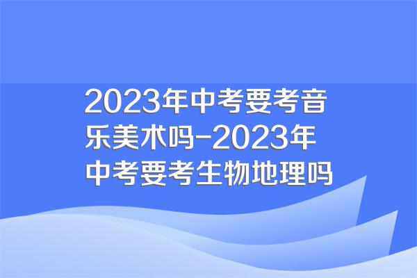 2023年中考要考音乐美术吗-2023年中考要考生物地理吗