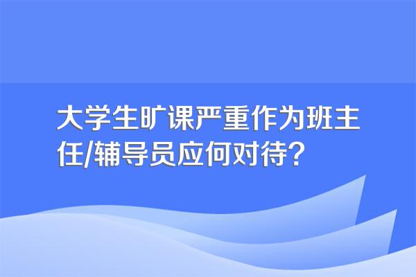 大学生旷课严重作为班主任/辅导员应何对待?