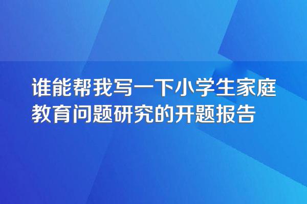 谁能帮我写一下小学生家庭教育问题研究的开题报告