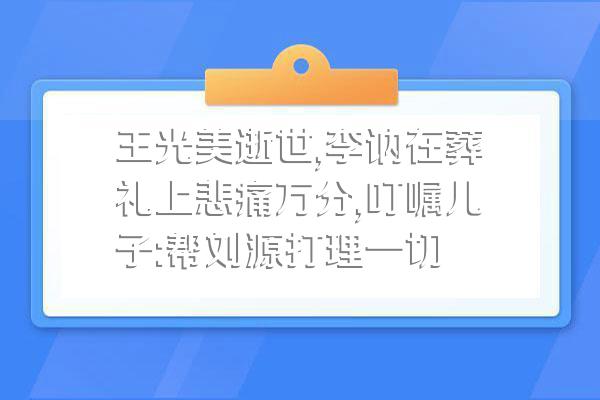 王光美逝世,李讷在葬礼上悲痛万分,叮嘱儿子:帮刘源打理一切