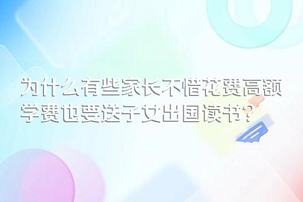 为什么有些家长不惜花费高额学费也要送子女出国读书?