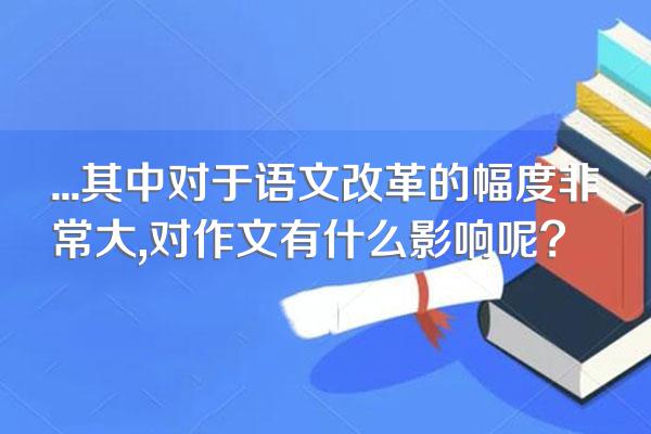 ...其中对于语文改革的幅度非常大,对作文有什么影响呢?
