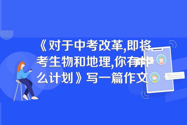 《对于中考改革,即将考生物和地理,你有什么计划》写一篇作文
