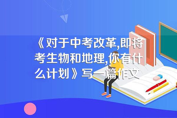 《对于中考改革,即将考生物和地理,你有什么计划》写一篇作文
