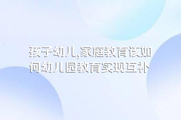 孩子幼儿,家庭教育该如何幼儿园教育实现互补