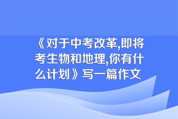 《对于中考改革,即将考生物和地理,你有什么计划》写一篇作文