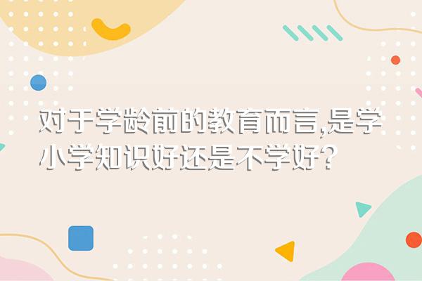 对于学龄前的教育而言,是学小学知识好还是不学好?