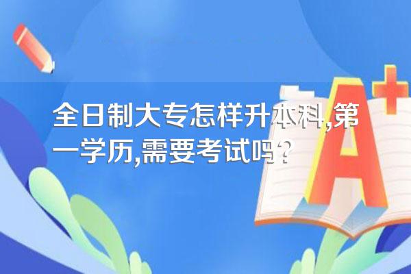 全日制大专怎样升本科,第一学历,需要考试吗?