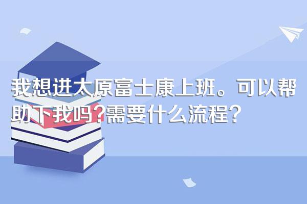 我想进太原富士康上班。可以帮助下我吗?需要什么流程?