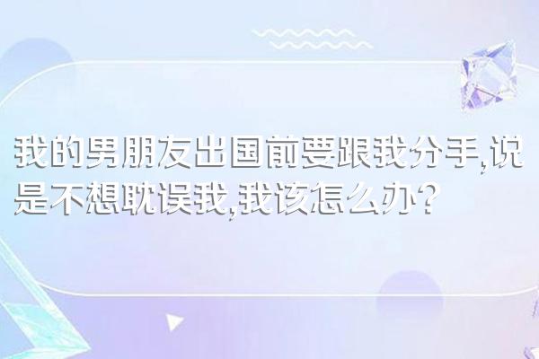 我的男朋友出国前要跟我分手,说是不想耽误我,我该怎么办?