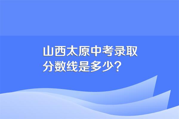 山西太原中考录取分数线是多少?