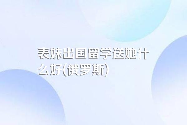 表妹出国留学送她什么好(俄罗斯)