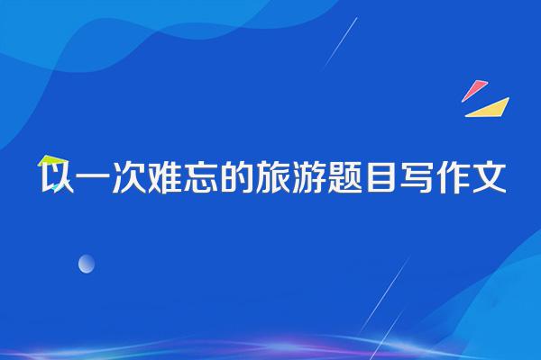 以一次难忘的旅游题目写作文