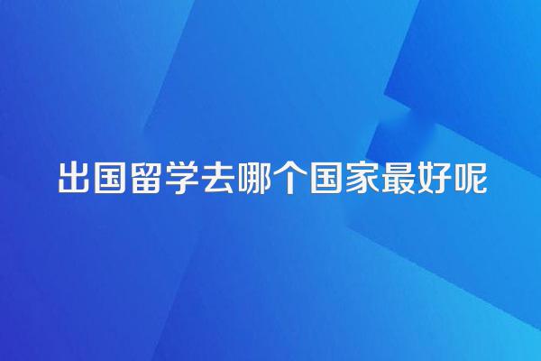 出国留学去哪个国家最好呢
