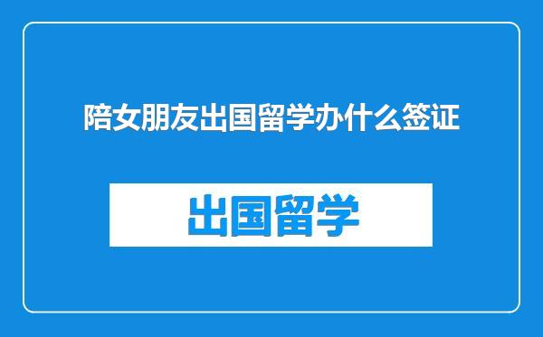 陪女朋友出国留学办什么签证