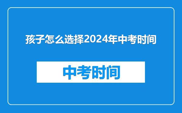 孩子怎么选择2024年中考时间