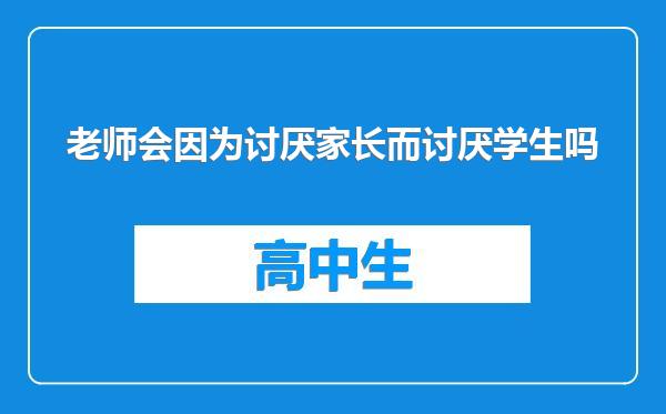 老师会因为讨厌家长而讨厌学生吗