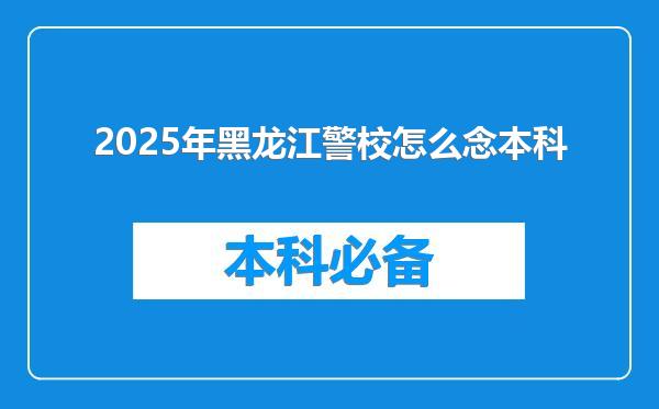 2025年黑龙江警校怎么念本科