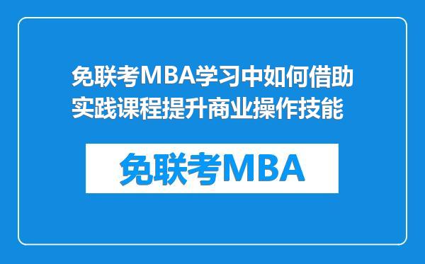 免联考MBA学习中如何借助实践课程提升商业操作技能