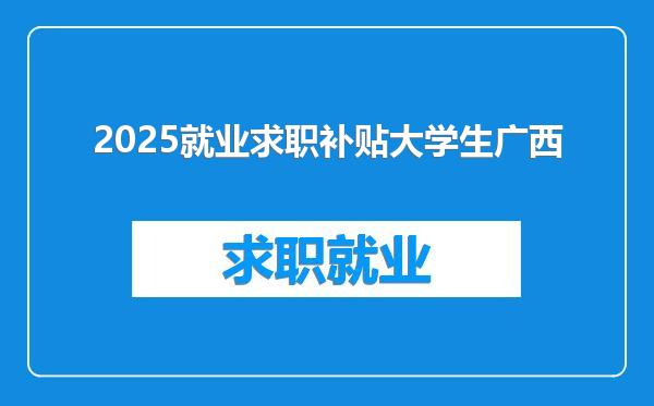 2025就业求职补贴大学生广西