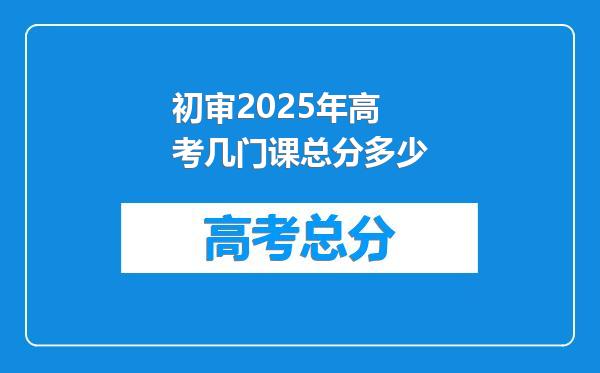 初审2025年高考几门课总分多少