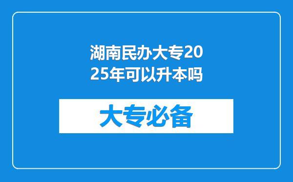 湖南民办大专2025年可以升本吗