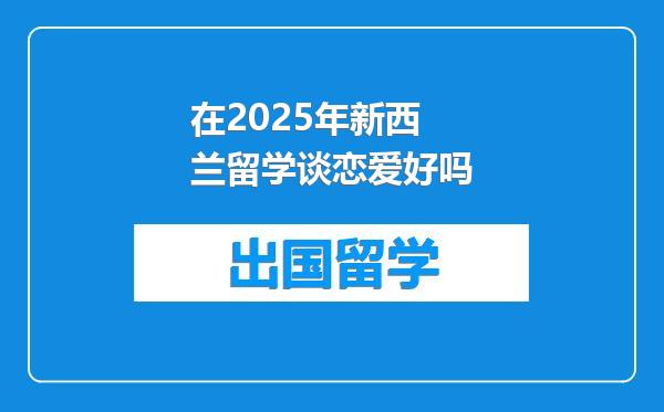 在2025年新西兰留学谈恋爱好吗